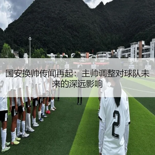 国安换帅传闻再起:主帅调整对球队未来的深远影响